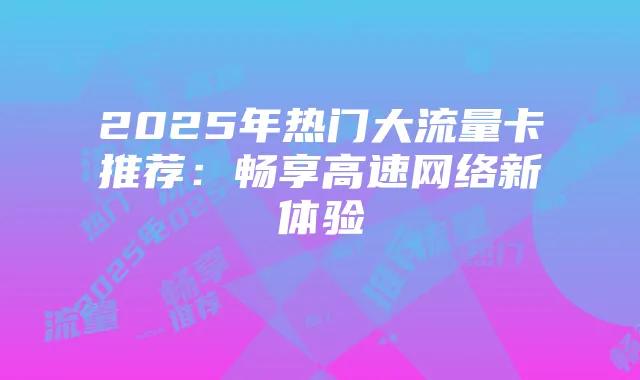 2025年热门大流量卡推荐：畅享高速网络新体验