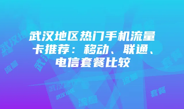 武汉地区热门手机流量卡推荐:移动、联通、电信套餐比较