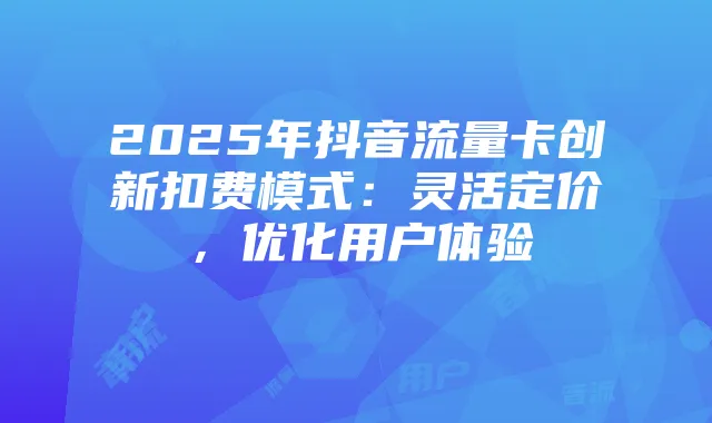 2025年抖音流量卡创新扣费模式：灵活定价，优化用户体验