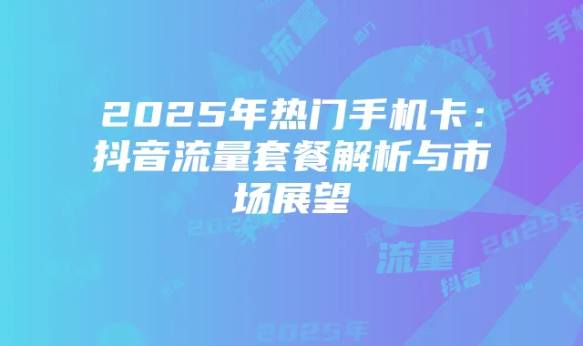 2025年热门手机卡:抖音流量套餐解析与市场展望