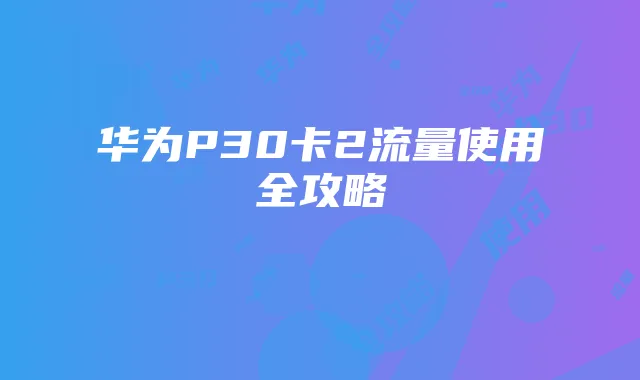 华为P30卡2流量使用全攻略