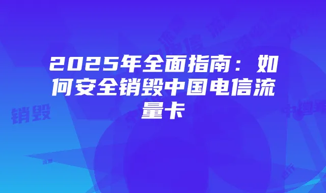 2025年全面指南：如何安全销毁中国电信流量卡