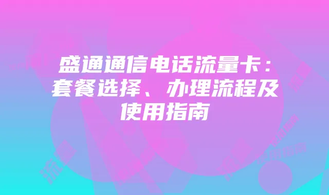 盛通通信电话流量卡:套餐选择、办理流程及使用指南