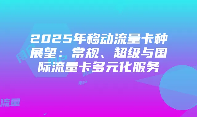 2025年移动流量卡种展望:常规、超级与国际流量卡多元化服务