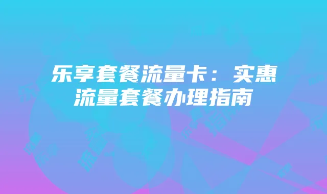 乐享套餐流量卡:实惠流量套餐办理指南