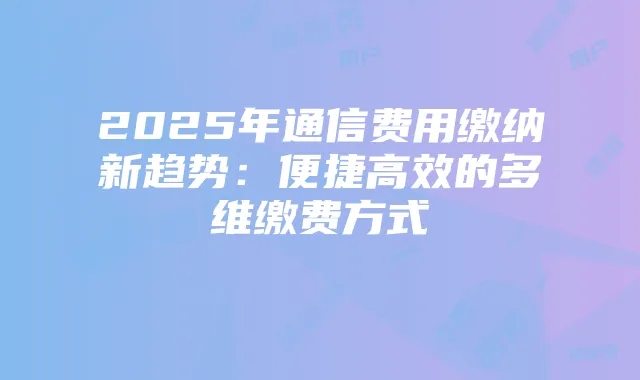 2025年通信费用缴纳新趋势:便捷高效的多维缴费方式