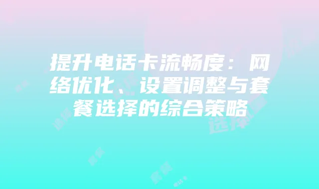 提升电话卡流畅度:网络优化、设置调整与套餐选择的综合策略