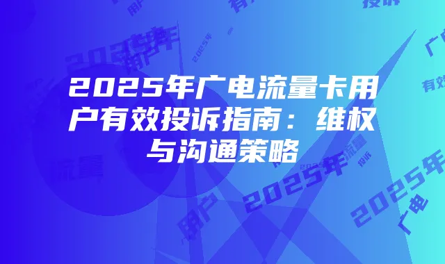2025年广电流量卡用户有效投诉指南：维权与沟通策略