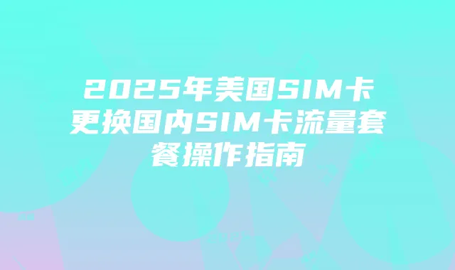2025年美国SIM卡更换国内SIM卡流量套餐操作指南