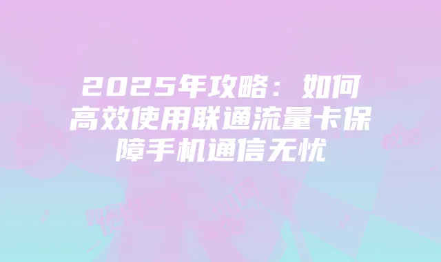 2025年攻略:如何高效使用联通流量卡保障手机通信无忧