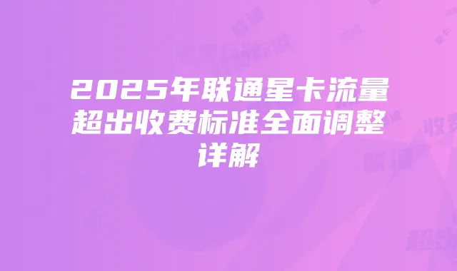 2025年联通星卡流量超出收费标准全面调整详解