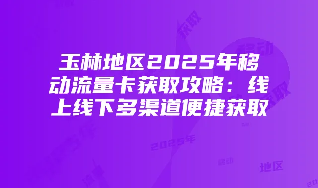 玉林地区2025年移动流量卡获取攻略:线上线下多渠道便捷获取