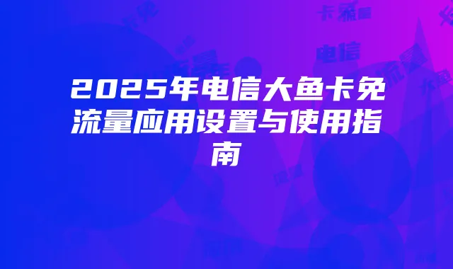 2025年电信大鱼卡免流量应用设置与使用指南