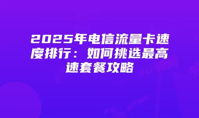 2025年电信流量卡速度排行：如何挑选最高速套餐攻略