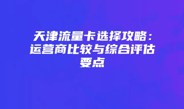 天津流量卡选择攻略:运营商比较与综合评估要点