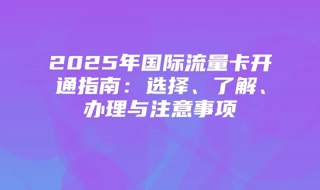 2025年国际流量卡开通指南：选择、了解、办理与注意事项