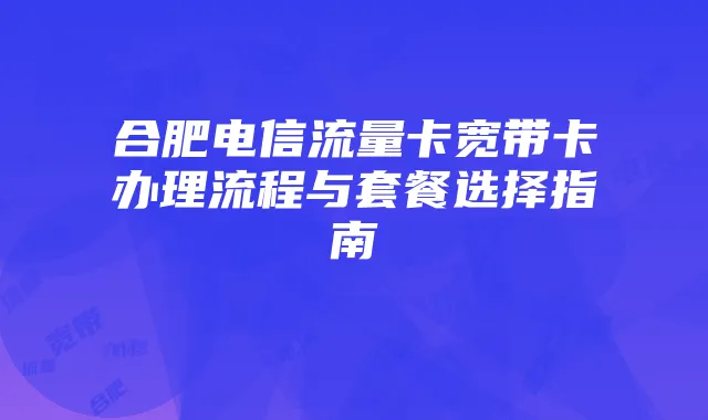 合肥电信流量卡宽带卡办理流程与套餐选择指南