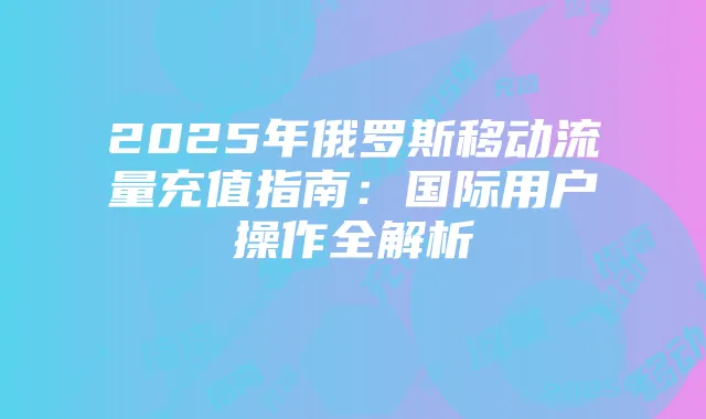2025年俄罗斯移动流量充值指南:国际用户操作全解析