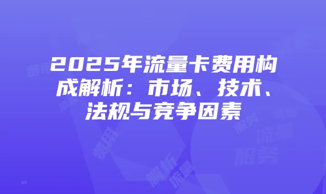 2025年流量卡费用构成解析：市场、技术、法规与竞争因素