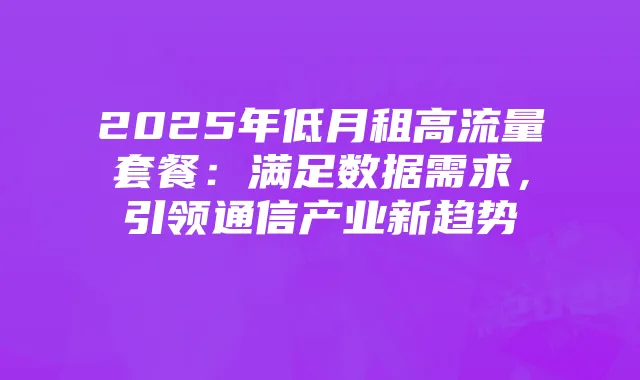2025年低月租高流量套餐：满足数据需求，引领通信产业新趋势