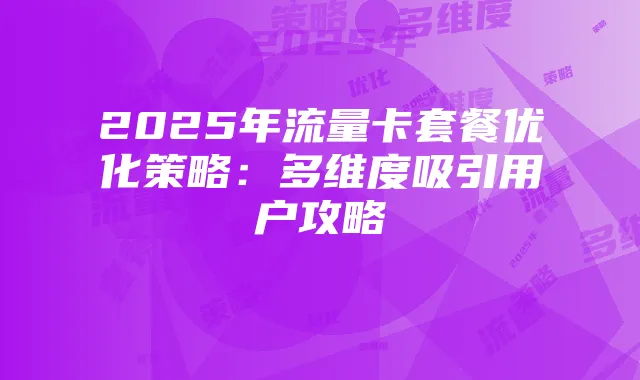 2025年流量卡套餐优化策略：多维度吸引用户攻略