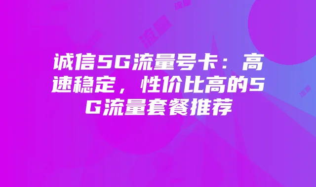 诚信5G流量号卡：高速稳定，性价比高的5G流量套餐推荐