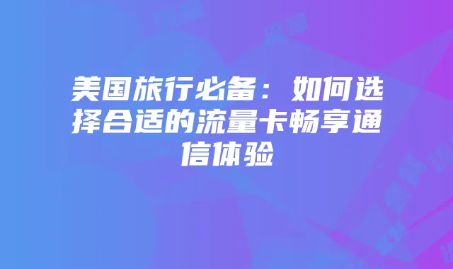 美国旅行必备：如何选择合适的流量卡畅享通信体验