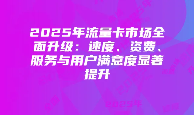 2025年流量卡市场全面升级:速度、资费、服务与用户满意度显著提升