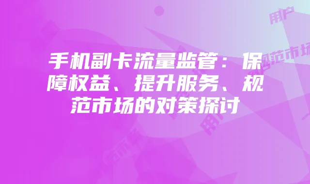 手机副卡流量监管:保障权益、提升服务、规范市场的对策探讨