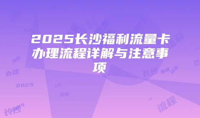 2025长沙福利流量卡办理流程详解与注意事项