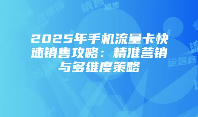 2025年手机流量卡快速销售攻略：精准营销与多维度策略