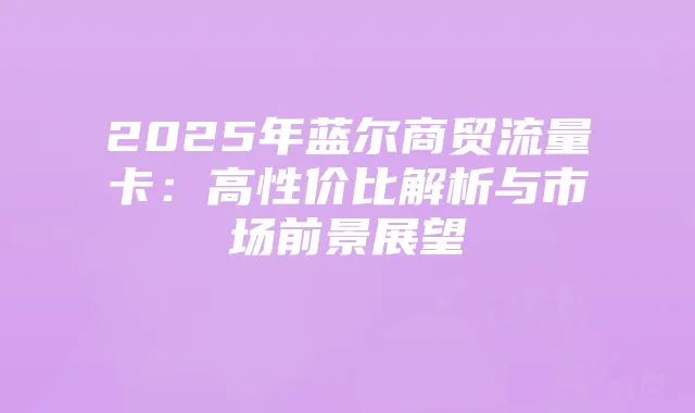 2025年蓝尔商贸流量卡：高性价比解析与市场前景展望