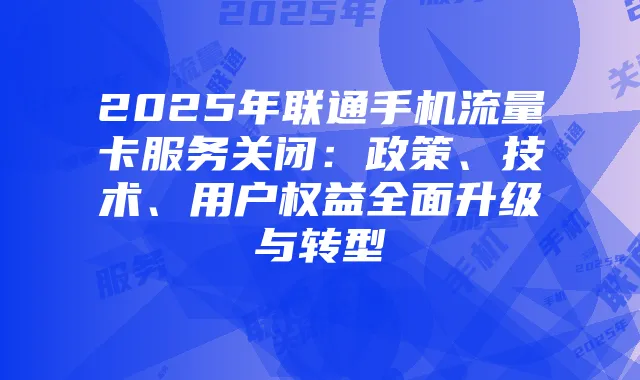 2025年联通手机流量卡服务关闭：政策、技术、用户权益全面升级与转型