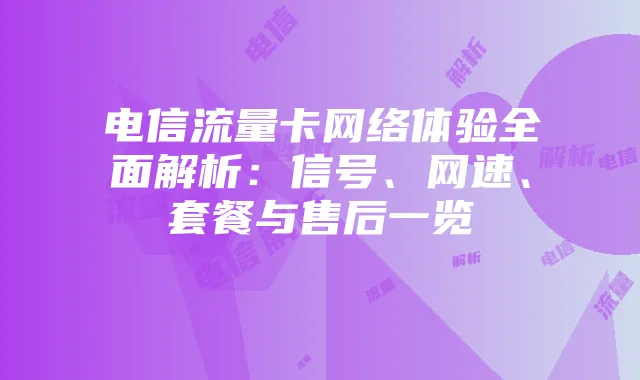 电信流量卡网络体验全面解析:信号、网速、套餐与售后一览