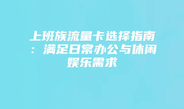上班族流量卡选择指南:满足日常办公与休闲娱乐需求