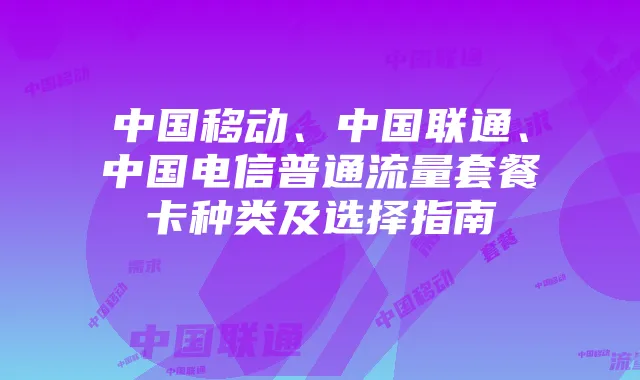 中国移动、中国联通、中国电信普通流量套餐卡种类及选择指南