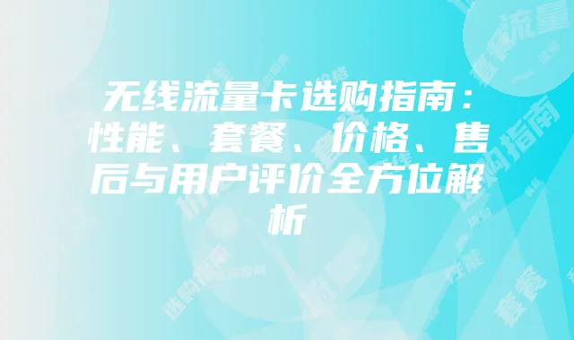 无线流量卡选购指南：性能、套餐、价格、售后与用户评价全方位解析