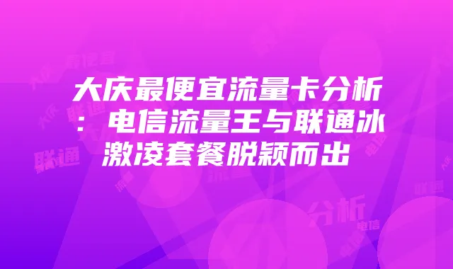 大庆最便宜流量卡分析：电信流量王与联通冰激凌套餐脱颖而出