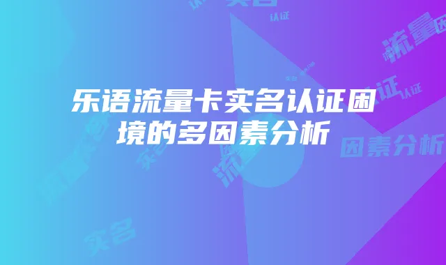 乐语流量卡实名认证困境的多因素分析