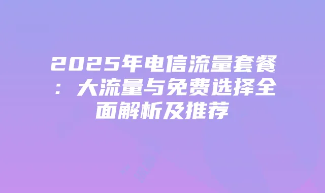 2025年电信流量套餐：大流量与免费选择全面解析及推荐