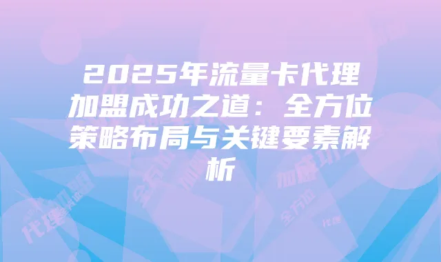 2025年流量卡代理加盟成功之道:全方位策略布局与关键要素解析