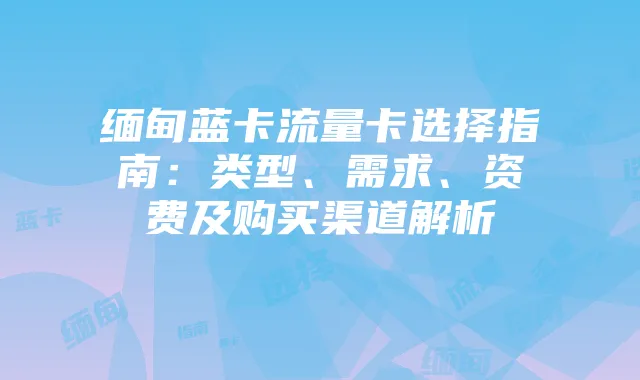 缅甸蓝卡流量卡选择指南：类型、需求、资费及购买渠道解析