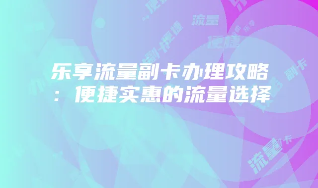 乐享流量副卡办理攻略:便捷实惠的流量选择