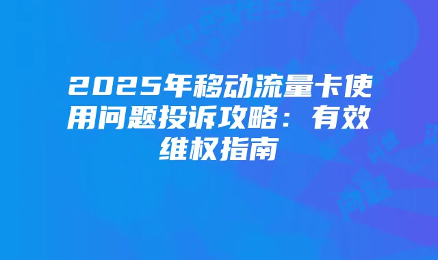 2025年移动流量卡使用问题投诉攻略:有效维权指南