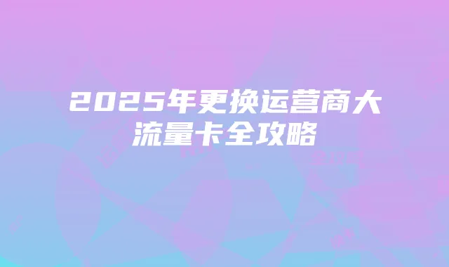 2025年更换运营商大流量卡全攻略