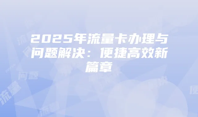 2025年流量卡办理与问题解决:便捷高效新篇章