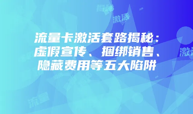 流量卡激活套路揭秘：虚假宣传、捆绑销售、隐藏费用等五大陷阱