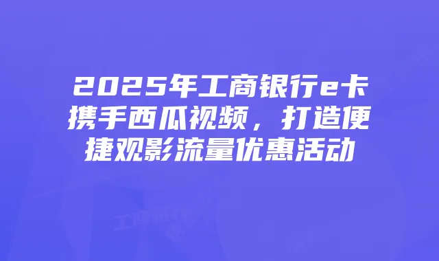 2025年工商银行e卡携手西瓜视频,打造便捷观影流量优惠活动