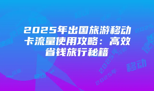 2025年出国旅游移动卡流量使用攻略：高效省钱旅行秘籍