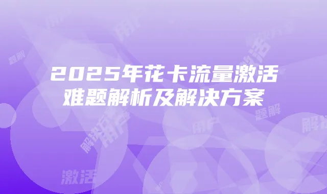 2025年花卡流量激活难题解析及解决方案